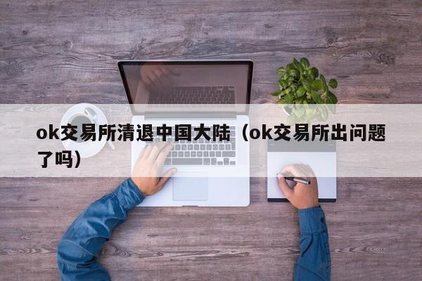 ok交易所清退中国大陆(ok交易所出问题了吗)