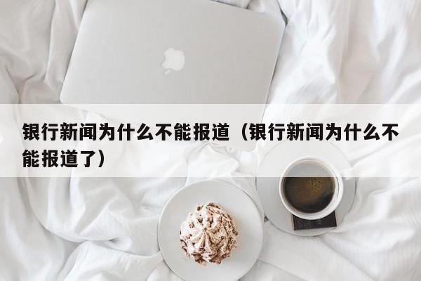 银行新闻为什么不能报道(银行新闻为什么不能报道了)