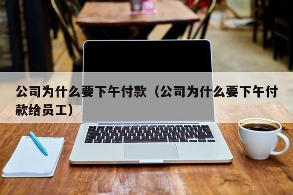 公司为什么要下午付款(公司为什么要下午付款给员工)